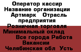 Оператор-кассир › Название организации ­ Артмарк › Отрасль предприятия ­ Розничная торговля › Минимальный оклад ­ 20 000 - Все города Работа » Вакансии   . Челябинская обл.,Усть-Катав г.